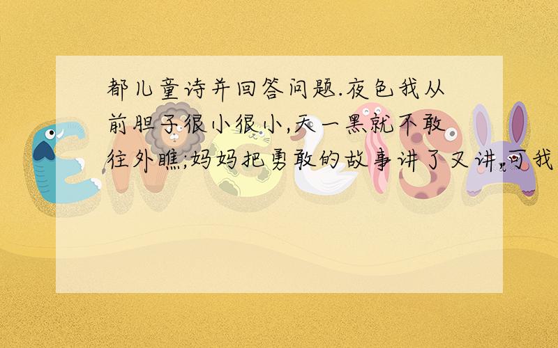 都儿童诗并回答问题.夜色我从前胆子很小很小,天一黑就不敢往外瞧;妈妈把勇敢的故事讲了又讲,可我一看窗外就乱跳.爸爸晚上偏