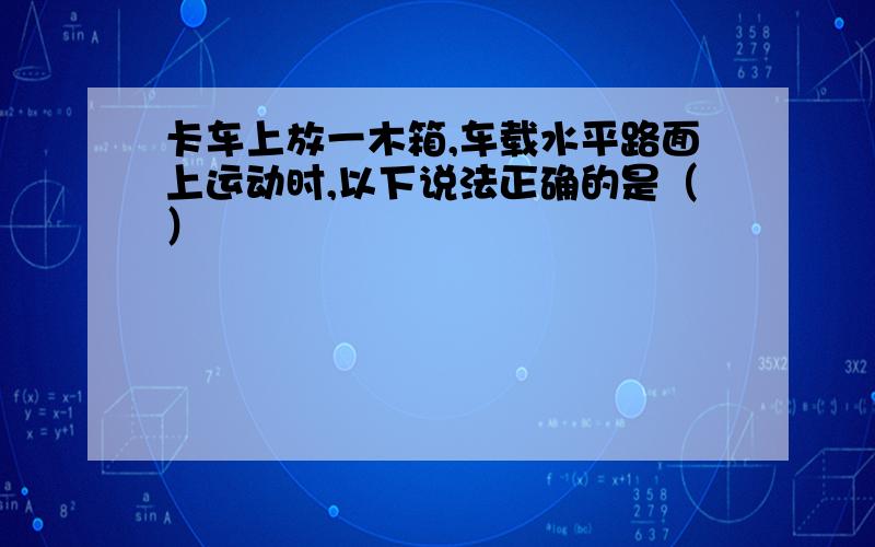 卡车上放一木箱,车载水平路面上运动时,以下说法正确的是（）