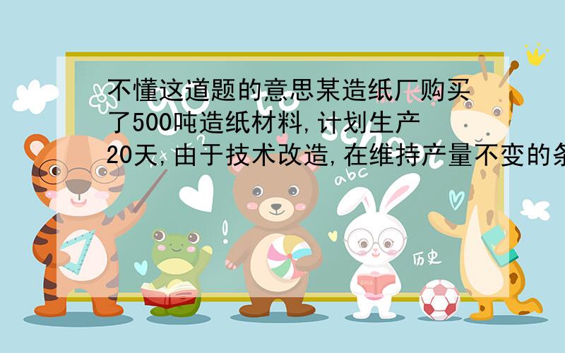 不懂这道题的意思某造纸厂购买了500吨造纸材料,计划生产20天,由于技术改造,在维持产量不变的条件下每天仅消耗10吨造纸