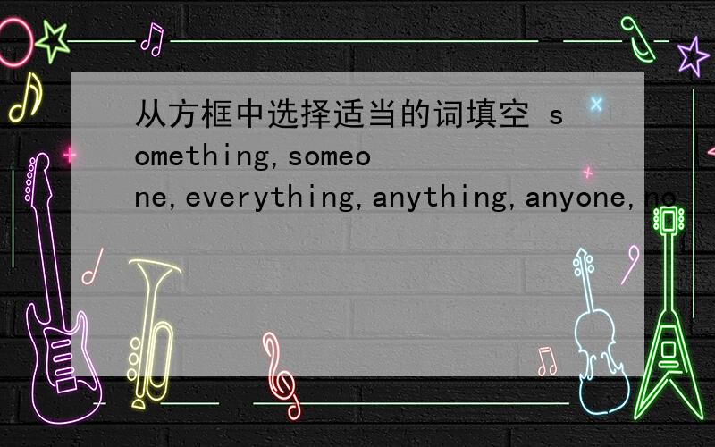 从方框中选择适当的词填空 something,someone,everything,anything,anyone,no