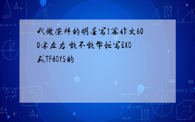 我做崇拜的明星写1篇作文600字左右 能不能帮忙写EXO或TFBOYS的