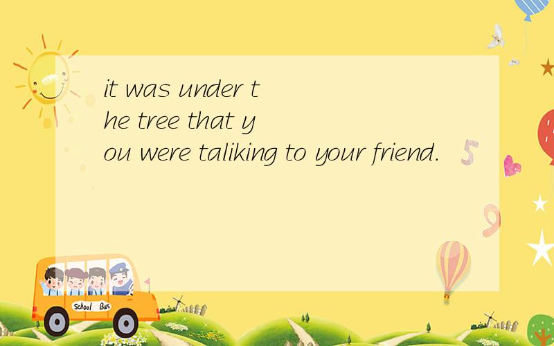 it was under the tree that you were taliking to your friend.