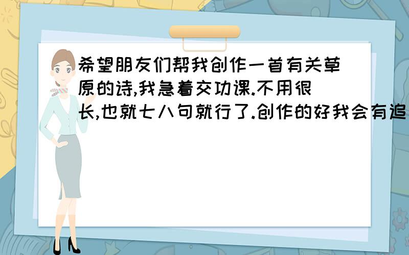 希望朋友们帮我创作一首有关草原的诗,我急着交功课.不用很长,也就七八句就行了.创作的好我会有追加!