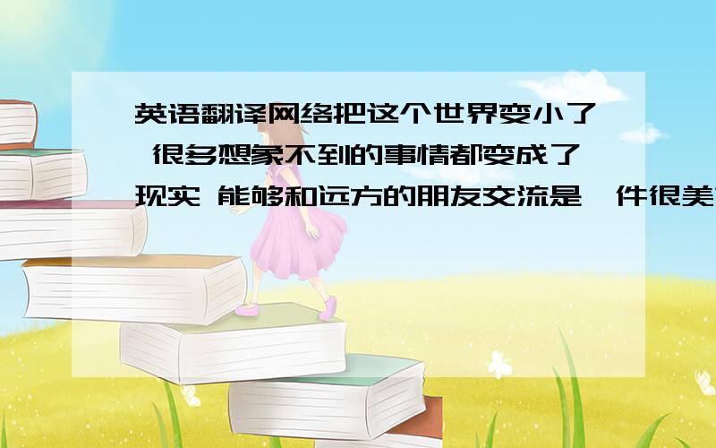 英语翻译网络把这个世界变小了 很多想象不到的事情都变成了现实 能够和远方的朋友交流是一件很美妙的事情在德国的音乐环境是什