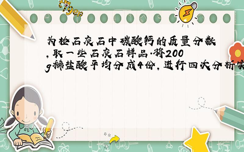 为检石灰石中碳酸钙的质量分数,取一些石灰石样品.将200g稀盐酸平均分成4份,进行四次分析实验（石灰石中的杂志不溶于水,