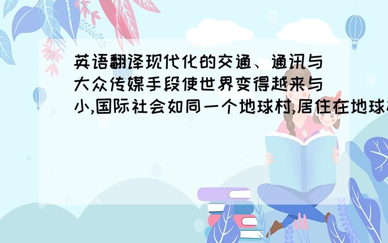 英语翻译现代化的交通、通讯与大众传媒手段使世界变得越来与小,国际社会如同一个地球村,居住在地球村里的各国人民在文化交流中