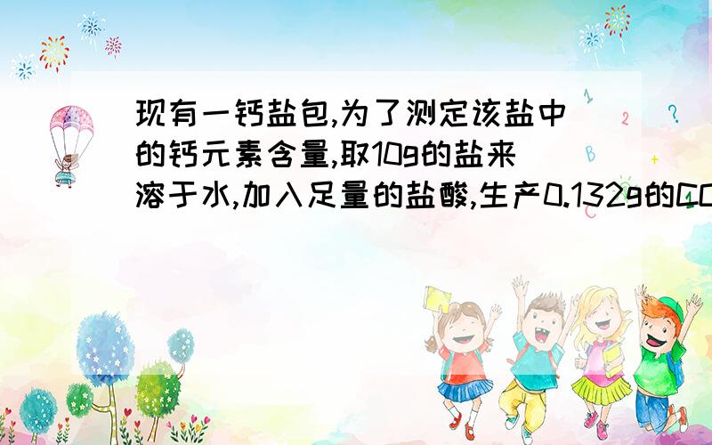 现有一钙盐包,为了测定该盐中的钙元素含量,取10g的盐来溶于水,加入足量的盐酸,生产0.132g的CO2,计算该盐中的钙