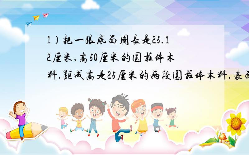 1）把一跟底面周长是25.12厘米,高50厘米的圆柱体木料,距成高是25厘米的两段圆柱体木料,表面积比原来增加了100.