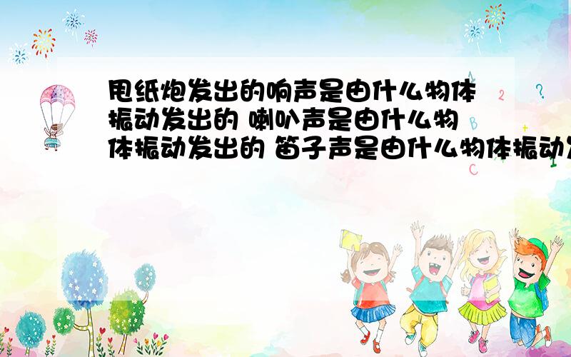 甩纸炮发出的响声是由什么物体振动发出的 喇叭声是由什么物体振动发出的 笛子声是由什么物体振动发出的