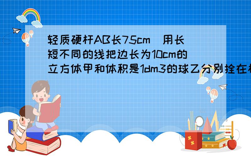 轻质硬杆AB长75cm．用长短不同的线把边长为10cm的立方体甲和体积是1dm3的球乙分别拴在杆的AB两端．在距A点30