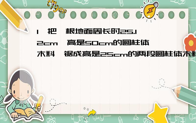 1、把一根地面周长时25.12cm,高是50cm的圆柱体木料,锯成高是25cm的两段圆柱体木料,表面积比原来曾加了100