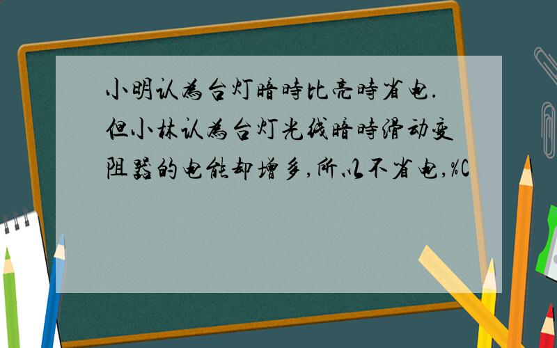 小明认为台灯暗时比亮时省电.但小林认为台灯光线暗时滑动变阻器的电能却增多,所以不省电,%C