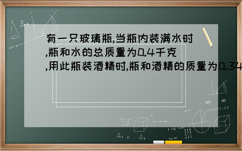 有一只玻璃瓶,当瓶内装满水时,瓶和水的总质量为0.4千克,用此瓶装酒精时,瓶和酒精的质量为0.34kg,玻璃瓶