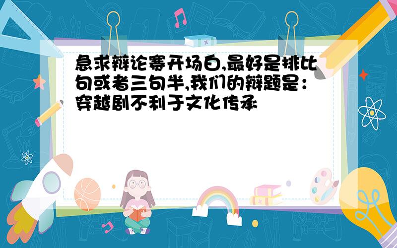 急求辩论赛开场白,最好是排比句或者三句半,我们的辩题是：穿越剧不利于文化传承