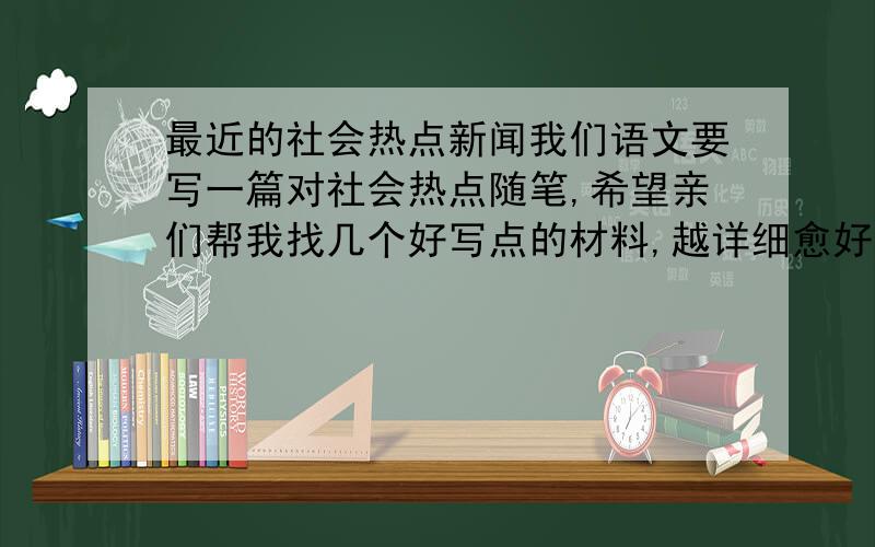 最近的社会热点新闻我们语文要写一篇对社会热点随笔,希望亲们帮我找几个好写点的材料,越详细愈好,不想回答没人求着你回答，骂