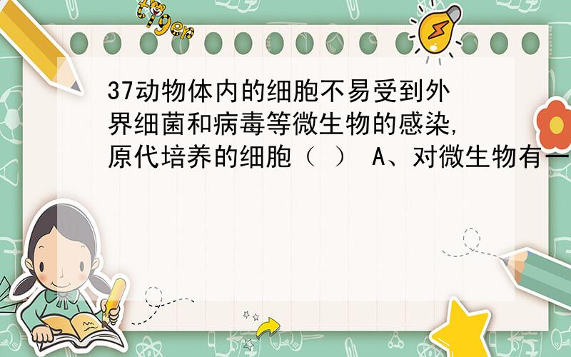 37动物体内的细胞不易受到外界细菌和病毒等微生物的感染,原代培养的细胞（ ） A、对微生物有一定的防御能