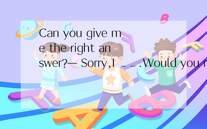 Can you give me the right answer?— Sorry,I ＿＿.Would you repe