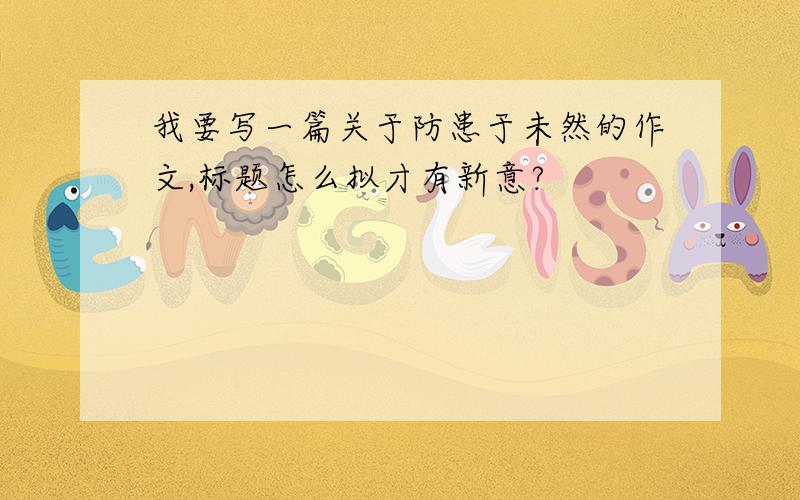 我要写一篇关于防患于未然的作文,标题怎么拟才有新意?