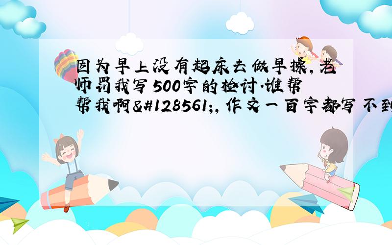 因为早上没有起床去做早操,老师罚我写500字的检讨.谁帮帮我啊😱,作文一百字都写不到,何况500