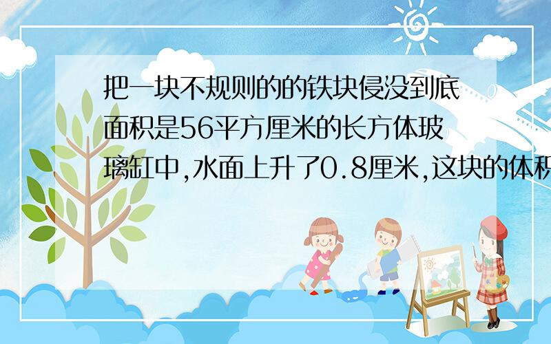 把一块不规则的的铁块侵没到底面积是56平方厘米的长方体玻璃缸中,水面上升了0.8厘米,这块的体积是多少