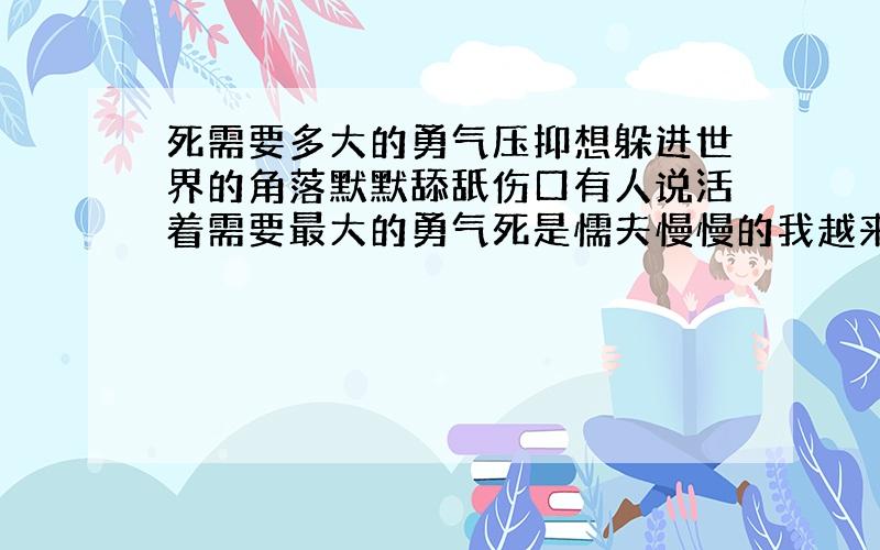 死需要多大的勇气压抑想躲进世界的角落默默舔舐伤口有人说活着需要最大的勇气死是懦夫慢慢的我越来越靠近懦夫死也是需要勇气的亲