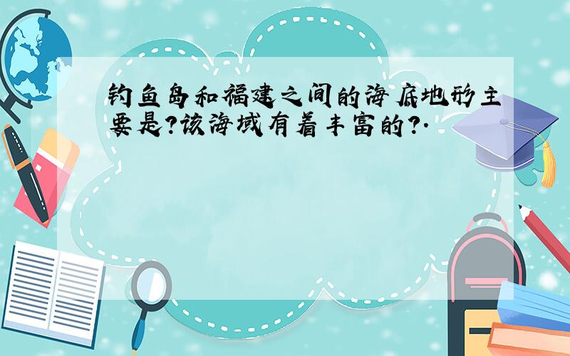 钓鱼岛和福建之间的海底地形主要是?该海域有着丰富的?.