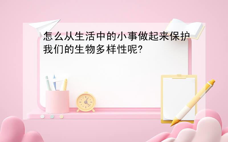 怎么从生活中的小事做起来保护我们的生物多样性呢?