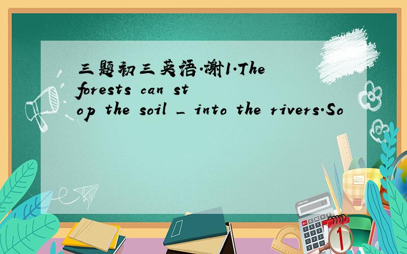 三题初三英语.谢1.The forests can stop the soil ＿ into the rivers.So