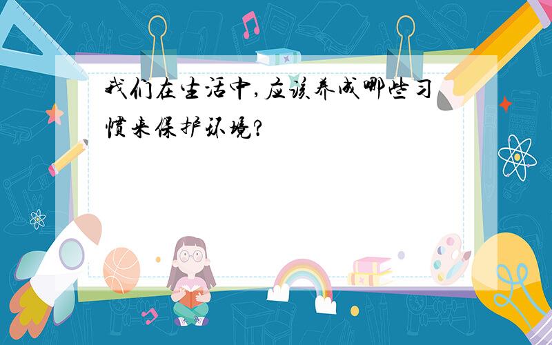 我们在生活中,应该养成哪些习惯来保护环境?