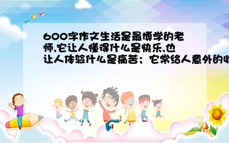 600字作文生活是最博学的老师,它让人懂得什么是快乐,也让人体验什么是痛苦；它常给人意外的收获,也常给人突如其来的烦恼；