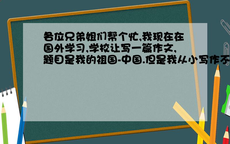 各位兄弟姐们帮个忙,我现在在国外学习,学校让写一篇作文,题目是我的祖国-中国.但是我从小写作不好、