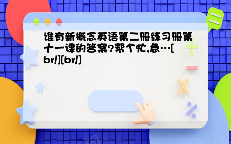 谁有新概念英语第二册练习册第十一课的答案?帮个忙,急…[br/][br/]