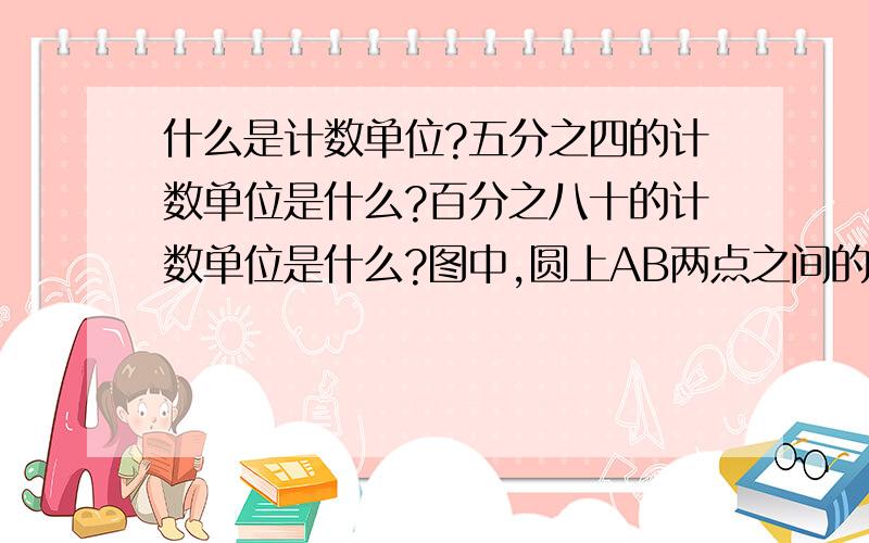 什么是计数单位?五分之四的计数单位是什么?百分之八十的计数单位是什么?图中,圆上AB两点之间的部分叫做（ ）读作（ ）一