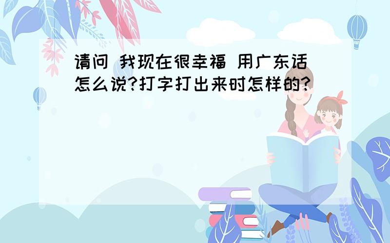 请问 我现在很幸福 用广东话怎么说?打字打出来时怎样的?