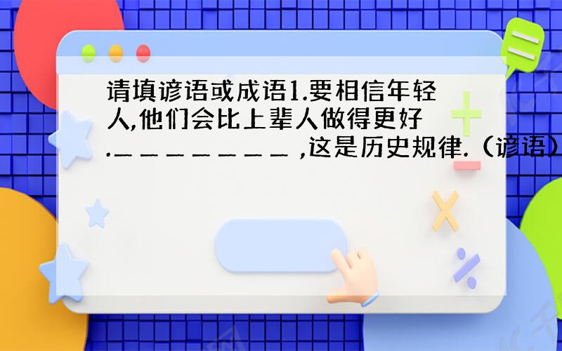 请填谚语或成语1.要相信年轻人,他们会比上辈人做得更好 .＿＿＿＿＿＿＿ ,这是历史规律.（谚语）.2.求学问,学技艺不