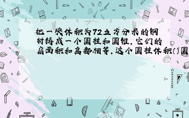 把一块体积为72立方分米的钢材铸成一个圆柱和圆锥,它们的底面积和高都相等,这个圆柱体积（）圆锥体积(）