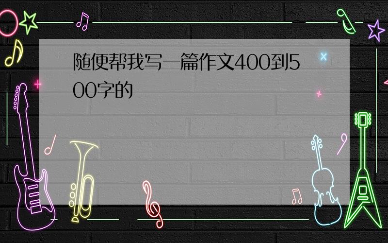 随便帮我写一篇作文400到500字的