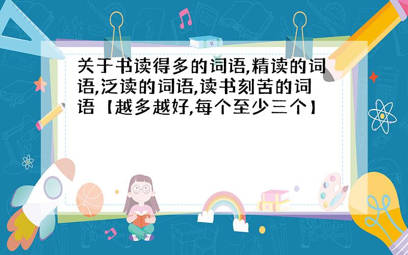 关于书读得多的词语,精读的词语,泛读的词语,读书刻苦的词语【越多越好,每个至少三个】