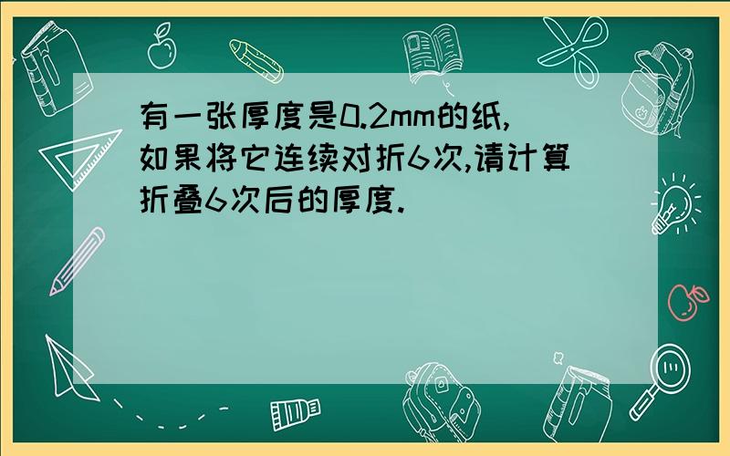 有一张厚度是0.2mm的纸,如果将它连续对折6次,请计算折叠6次后的厚度.