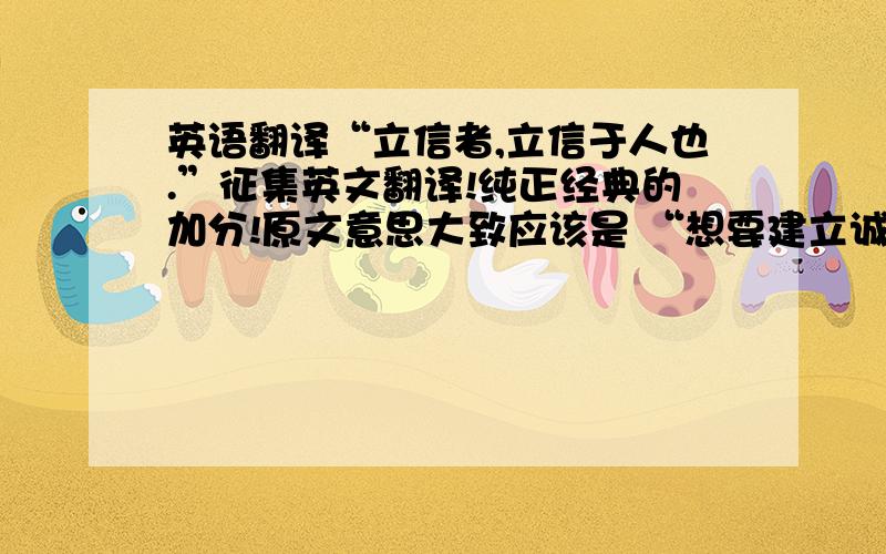 英语翻译“立信者,立信于人也.”征集英文翻译!纯正经典的加分!原文意思大致应该是 “想要建立诚信，就得取信于人也” 注意