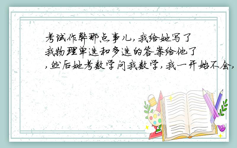 考试作弊那点事儿,我给她写了我物理单选和多选的答案给他了,然后她考数学问我数学,我一开始不会,我也才在最后几分钟够呛写上