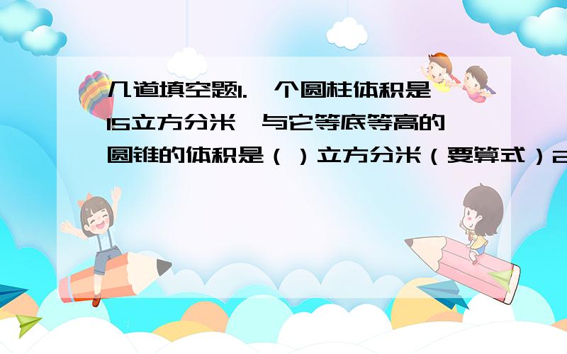 几道填空题1.一个圆柱体积是15立方分米,与它等底等高的圆锥的体积是（）立方分米（要算式）2.等底等高的圆柱和圆锥的体积