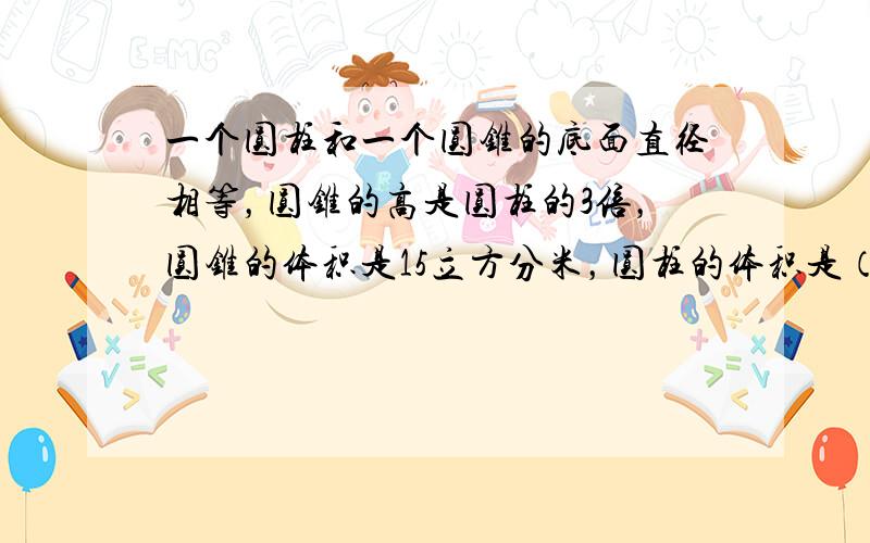 一个圆柱和一个圆锥的底面直径相等，圆锥的高是圆柱的3倍，圆锥的体积是15立方分米，圆柱的体积是（　　）立方分米.