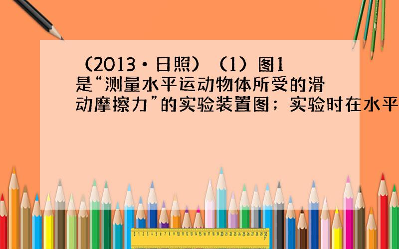 （2013•日照）（1）图1是“测量水平运动物体所受的滑动摩擦力”的实验装置图；实验时在水平桌面上用弹簧测力计水平向左拉