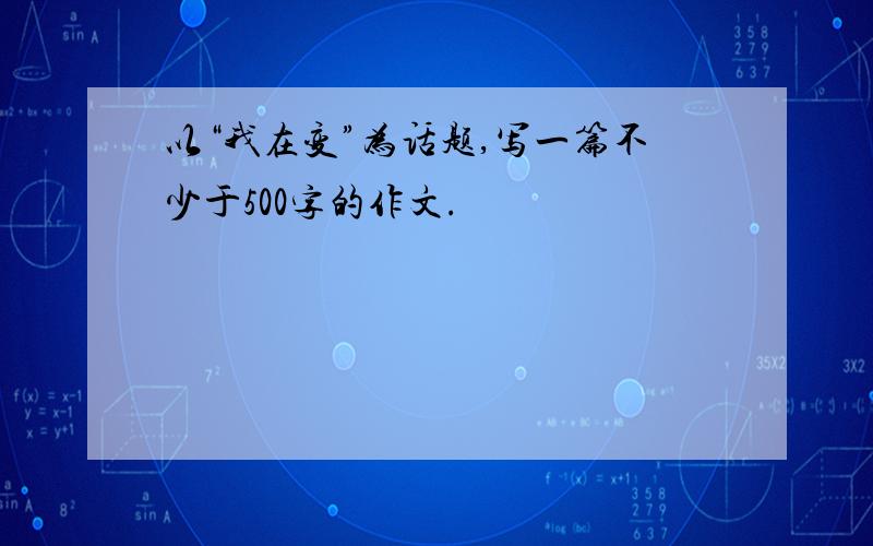 以“我在变”为话题,写一篇不少于500字的作文.