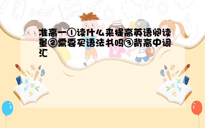 准高一①读什么来提高英语阅读量②需要买语法书吗③背高中词汇