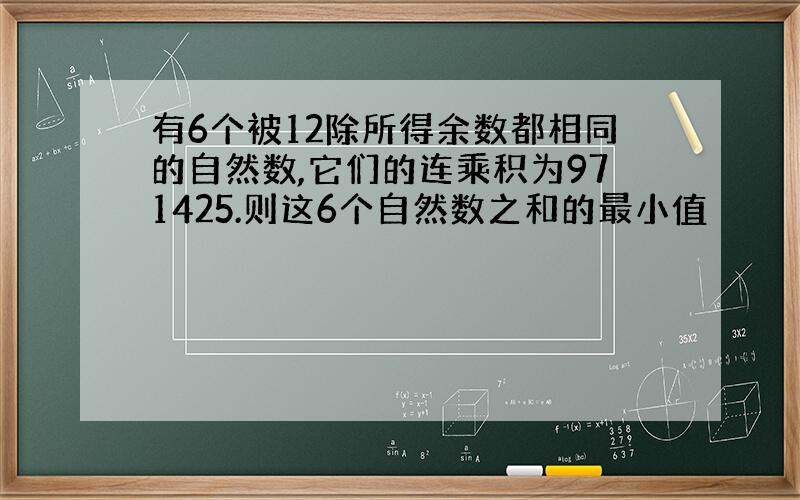 有6个被12除所得余数都相同的自然数,它们的连乘积为971425.则这6个自然数之和的最小值