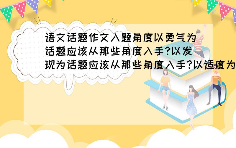 语文话题作文入题角度以勇气为话题应该从那些角度入手?以发现为话题应该从那些角度入手?以适度为话题应该从那些角度入手?以春