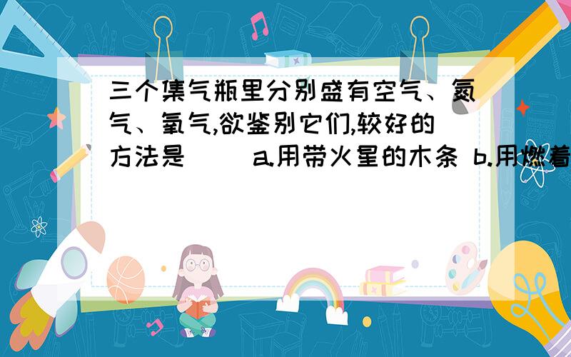 三个集气瓶里分别盛有空气、氮气、氧气,欲鉴别它们,较好的方法是（） a.用带火星的木条 b.用燃着的