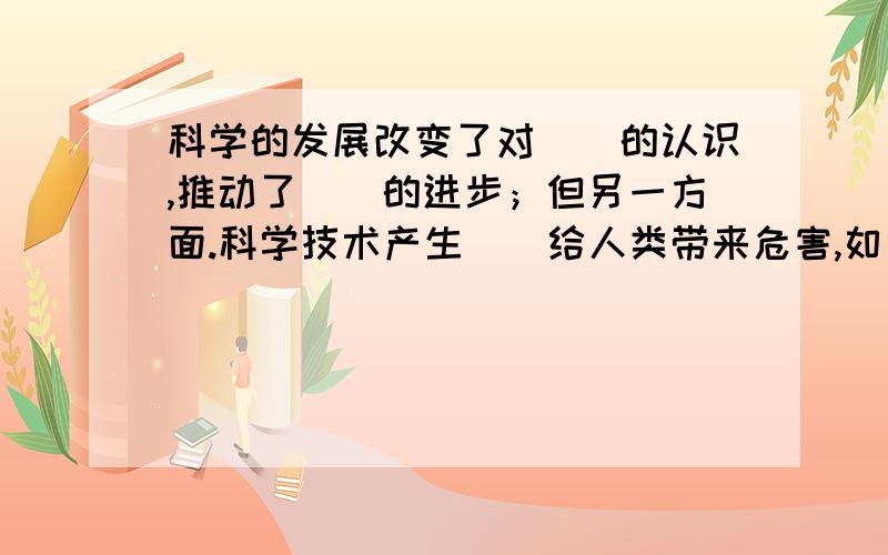 科学的发展改变了对（）的认识,推动了（）的进步；但另一方面.科学技术产生（）给人类带来危害,如：___